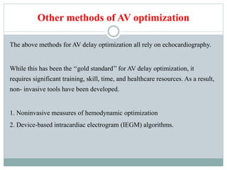 Other methods of AV optimization
The above methods for AV delay optimization all rely on echocardiography.
While this has been the ‘‘gold standard’’ for AV delay optimization, it
requires significant training, skill, time, and healthcare resources. As a result,
non- invasive tools have been developed.
1. Noninvasive measures of hemodynamic optimization
2. Device-based intracardiac electrogram (IEGM) algorithms.
 