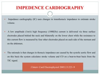 IMPEDENCE CARDIOGRAPHY
 Impedance cardiography (IC) uses changes in transthoracic impedance to estimate stroke
volume.
 A low amplitude (1mA) high frequency (100KHz) current is delivered via three surface
electrodes placed behind the neck and bilaterally on the lower chest while the resistance to
this current flow is measured by four other electrodes placed on each side of the sternum and
on the abdomen.
 The rationale is that changes in thoracic impedance are caused by the systolic aortic flow and
on this basis the system calculates stroke volume and CO on a beat-to-beat basis from the
TIC signal.
J Interv Card Electrophysiol 2005;13:223–9
 