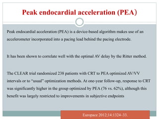 Peak endocardial acceleration (PEA)
Peak endocardial acceleration (PEA) is a device-based algorithm makes use of an
accelerometer incorporated into a pacing lead behind the pacing electrode.
It has been shown to correlate well with the optimal AV delay by the Ritter method.
The CLEAR trial randomized 238 patients with CRT to PEA optimized AV/VV
intervals or to “usual” optimization methods. At one-year follow-up, response to CRT
was significantly higher in the group optimized by PEA (76 vs. 62%), although this
benefit was largely restricted to improvements in subjective endpoints
Europace 2012;14:1324–33.
 