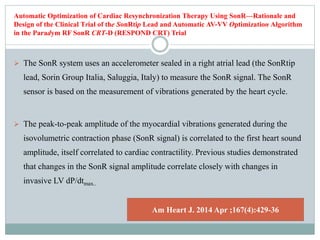 Automatic Optimization of Cardiac Resynchronization Therapy Using SonR—Rationale and
Design of the Clinical Trial of the SonRtip Lead and Automatic AV-VV Optimization Algorithm
in the Paradym RF SonR CRT-D (RESPOND CRT) Trial
 The SonR system uses an accelerometer sealed in a right atrial lead (the SonRtip
lead, Sorin Group Italia, Saluggia, Italy) to measure the SonR signal. The SonR
sensor is based on the measurement of vibrations generated by the heart cycle.
 The peak-to-peak amplitude of the myocardial vibrations generated during the
isovolumetric contraction phase (SonR signal) is correlated to the first heart sound
amplitude, itself correlated to cardiac contractility. Previous studies demonstrated
that changes in the SonR signal amplitude correlate closely with changes in
invasive LV dP/dtmax..
Am Heart J. 2014 Apr ;167(4):429-36
 