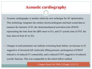 Acoustic cardiography
 Acoustic cardiography is another relatively new technique for AV optimization.
This technology integrates the surface electrocardiogram and heart sound data to
measure the intensity of S3, the electromechanical activation time (EMAT,
representing the time from the QRS onset to S1), and LV systolic time (LVST, the
time interval from S1 to S2).
 Changes in each parameter can indicate worsening heart failure: an increase in S3
suggestive of increased left ventricular filling pressure, prolongation of EMAT
indicative of reduced LV contractility, and a reduced LVST suggestive of reduced
systolic function. This was comparable to the mitral inflow method.
Congest Heart Fail 2006;12(Suppl 1):25–31.
 