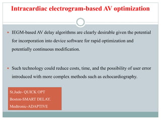 Intracardiac electrogram-based AV optimization
 IEGM-based AV delay algorithms are clearly desirable given the potential
for incorporation into device software for rapid optimization and
potentially continuous modification.
 Such technology could reduce costs, time, and the possibility of user error
introduced with more complex methods such as echocardiography.
St.Jude- QUICK OPT
Boston-SMART DELAY.
Medtronic-ADAPTIVE
 