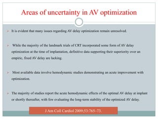 Areas of uncertainty in AV optimization
 It is evident that many issues regarding AV delay optimization remain unresolved.
 While the majority of the landmark trials of CRT incorporated some form of AV delay
optimization at the time of implantation, definitive data supporting their superiority over an
empiric, fixed AV delay are lacking.
 Most available data involve hemodynamic studies demonstrating an acute improvement with
optimization.
 The majority of studies report the acute hemodynamic effects of the optimal AV delay at implant
or shortly thereafter, with few evaluating the long-term stability of the optimized AV delay.
J Am Coll Cardiol 2009;53:765–73.
 