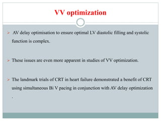 VV optimization
 AV delay optimisation to ensure optimal LV diastolic filling and systolic
function is complex.
 These issues are even more apparent in studies of VV optimization.
 The landmark trials of CRT in heart failure demonstrated a benefit of CRT
using simultaneous Bi V pacing in conjunction with AV delay optimization
.
 