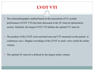 LVOT VTI
 The echocardiographic method based on the assessment of LV systolic
performance (LVOT VTI) has been discussed in the AV interval optimization
section. Similarly, the largest LVOT VTI defines the optimal VV interval.
 The product of the LVOT cross-sectional area and VTI measured on the pulsed- or
continuous wave Doppler recordings of the LVOT or aortic valve yields the stroke
volume.
 The optimal AV interval is defined by the largest stroke volume.
 
