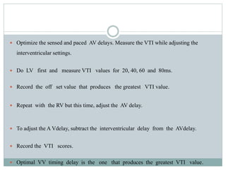  Optimize the sensed and paced AV delays. Measure the VTI while adjusting the
interventricular settings.
 Do LV first and measure VTI values for 20, 40, 60 and 80ms.
 Record the off set value that produces the greatest VTI value.
 Repeat with the RV but this time, adjust the AV delay.
 To adjust the A Vdelay, subtract the interventricular delay from the AVdelay.
 Record the VTI scores.
 Optimal VV timing delay is the one that produces the greatest VTI value.
 