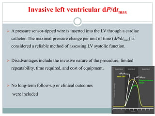 Invasive left ventricular dP/dtmax
 A pressure sensor-tipped wire is inserted into the LV through a cardiac
catheter. The maximal pressure change per unit of time (dP/dtmax) is
considered a reliable method of assessing LV systolic function.
 Disadvantages include the invasive nature of the procedure, limited
repeatability, time required, and cost of equipment.
 No long-term follow-up or clinical outcomes
were included
 