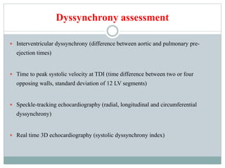 Dyssynchrony assessment
 Interventricular dyssynchrony (difference between aortic and pulmonary pre-
ejection times)
 Time to peak systolic velocity at TDI (time difference between two or four
opposing walls, standard deviation of 12 LV segments)
 Speckle-tracking echocardiography (radial, longitudinal and circumferential
dyssynchrony)
 Real time 3D echocardiography (systolic dyssynchrony index)
 