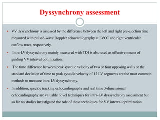 Dyssynchrony assessment
 VV dyssynchrony is assessed by the difference between the left and right pre-ejection time
measured with pulsed-wave Doppler echocardiography at LVOT and right ventricular
outflow tract, respectively.
 Intra-LV dyssynchrony mainly measured with TDI is also used as effective means of
guiding VV interval optimization.
 The time difference between peak systolic velocity of two or four opposing walls or the
standard deviation of time to peak systolic velocity of 12 LV segments are the most common
methods to measure intra-LV dyssynchrony.
 In addition, speckle tracking echocardiography and real time 3-dimensional
echocardiography are valuable novel techniques for intra-LV dyssynchrony assessment but
so far no studies investigated the role of these techniques for VV interval optimization.
 