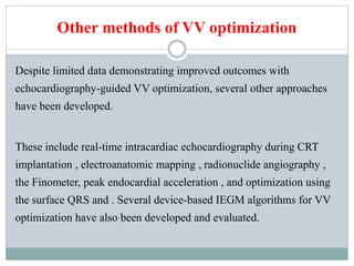 Other methods of VV optimization
Despite limited data demonstrating improved outcomes with
echocardiography-guided VV optimization, several other approaches
have been developed.
These include real-time intracardiac echocardiography during CRT
implantation , electroanatomic mapping , radionuclide angiography ,
the Finometer, peak endocardial acceleration , and optimization using
the surface QRS and . Several device-based IEGM algorithms for VV
optimization have also been developed and evaluated.
 