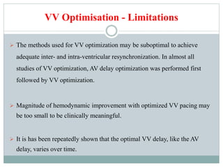VV Optimisation - Limitations
 The methods used for VV optimization may be suboptimal to achieve
adequate inter- and intra-ventricular resynchronization. In almost all
studies of VV optimization, AV delay optimization was performed first
followed by VV optimization.
 Magnitude of hemodynamic improvement with optimized VV pacing may
be too small to be clinically meaningful.
 It is has been repeatedly shown that the optimal VV delay, like the AV
delay, varies over time.
 