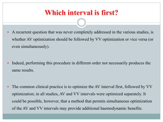 Which interval is first?
 A recurrent question that was never completely addressed in the various studies, is
whether AV optimization should be followed by VV optimization or vice versa (or
even simultaneously).
 Indeed, performing this procedure in different order not necessarily produces the
same results.
 The common clinical practice is to optimize the AV interval first, followed by VV
optimization; in all studies, AV and VV intervals were optimized separately. It
could be possible, however, that a method that permits simultaneous optimization
of the AV and VV intervals may provide additional haemodynamic benefits.
 
