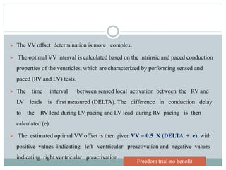  The VV offset determination is more complex.
 The optimal VV interval is calculated based on the intrinsic and paced conduction
properties of the ventricles, which are characterized by performing sensed and
paced (RV and LV) tests.
 The time interval between sensed local activation between the RV and
LV leads is first measured (DELTA). The difference in conduction delay
to the RV lead during LV pacing and LV lead during RV pacing is then
calculated (e).
 The estimated optimal VV offset is then given VV = 0.5 X (DELTA + e), with
positive values indicating left ventricular preactivation and negative values
indicating right ventricular preactivation.
Freedom trial-no benefit
 