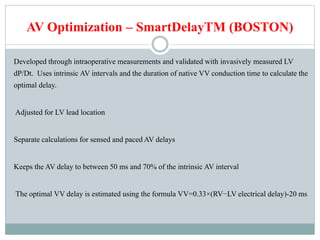 AV Optimization – SmartDelayTM (BOSTON)
Developed through intraoperative measurements and validated with invasively measured LV
dP/Dt. Uses intrinsic AV intervals and the duration of native VV conduction time to calculate the
optimal delay.
Adjusted for LV lead location
Separate calculations for sensed and paced AV delays
Keeps the AV delay to between 50 ms and 70% of the intrinsic AV interval
The optimal VV delay is estimated using the formula VV=0.33×(RV−LV electrical delay)-20 ms
 