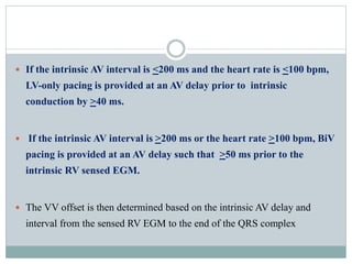 If the intrinsic AV interval is <200 ms and the heart rate is <100 bpm,
LV-only pacing is provided at an AV delay prior to intrinsic
conduction by >40 ms.
 If the intrinsic AV interval is >200 ms or the heart rate >100 bpm, BiV
pacing is provided at an AV delay such that >50 ms prior to the
intrinsic RV sensed EGM.
 The VV offset is then determined based on the intrinsic AV delay and
interval from the sensed RV EGM to the end of the QRS complex
 