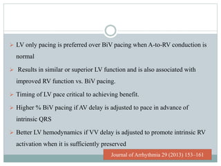  LV only pacing is preferred over BiV pacing when A-to-RV conduction is
normal
 Results in similar or superior LV function and is also associated with
improved RV function vs. BiV pacing.
 Timing of LV pace critical to achieving benefit.
 Higher % BiV pacing if AV delay is adjusted to pace in advance of
intrinsic QRS
 Better LV hemodynamics if VV delay is adjusted to promote intrinsic RV
activation when it is sufficiently preserved
Journal of Arrhythmia 29 (2013) 153–161
 