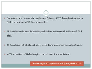  For patients with normal AV conduction, Adaptive CRT showed an increase in
CRT response rate of 12 % at six months.
 21 % reduction in heart failure hospitalizations as compared to historical CRT
trials.
 46 % reduced risk of AF, and a 61 percent lower risk of AF-related problems.
 47 % reduction in 30-day hospital readmissions for heart failure.
Heart Rhythm. September 2013;10(9):1368-1374.
 