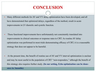 CONCLUSION
 Many different methods for AV and VV delay optimization have been developed, and all
have demonstrated that optimized delays, regardless of the method, result in acute
improvements in LV diastolic and systolic function.
 These functional improvements have unfortunately not consistently translated into
improvements in clinical outcomes or response rates to CRT. As routine AV delay
optimization was performed in most trials demonstrating efficacy of CRT, it is a reasonable
strategy that does not appear to be harmful.
 At the present time, the benefit of routine use of AV and VV interval optimization is unclear
and may be most useful in the population of CRT ‘‘non-responders,’’although the benefit of
this strategy also requires further study. (In our setting, Echo optimisation can be done-
once in 3months)
 