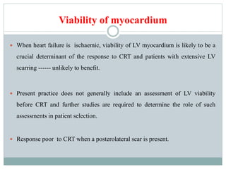 Viability of myocardium
 When heart failure is ischaemic, viability of LV myocardium is likely to be a
crucial determinant of the response to CRT and patients with extensive LV
scarring ------ unlikely to benefit.
 Present practice does not generally include an assessment of LV viability
before CRT and further studies are required to determine the role of such
assessments in patient selection.
 Response poor to CRT when a posterolateral scar is present.
 