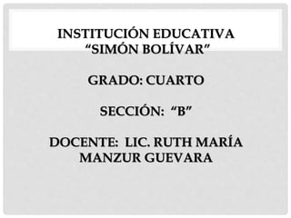 INSTITUCIÓN EDUCATIVA
“SIMÓN BOLÍVAR”
GRADO: CUARTO
SECCIÓN: “B”
DOCENTE: LIC. RUTH MARÍA
MANZUR GUEVARA
 