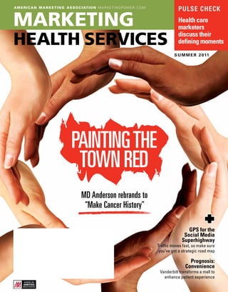 a m e r i c a n m a r k e t i n g a s s o c i at i o n m a r k e t i n g p ow e r . c o m
                                                                                                       pulse CheCk

Marketing                                                                                              health care
                                                                                                       marketers

health services                                                                                        discuss their
                                                                                                       defining moments
                                                                                                     s u m m e r 2 011




                                      Painting the
                                       town red
                                             Md anderson rebrands to
                                              “Make Cancer history”

                                                                                                            Gps for the
                                                                                                          social Media
                                                                                                         superhighway
                                                                                            Traffic moves fast, so make sure
                                                                                             you’ve got a strategic road map

                                                                                                             prognosis:
                                                                                                           Convenience
                                                                                             Vanderbilt transforms a mall to
                                                                                               enhance patient experience
 
