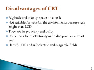 ⚫Big back and take up space on a desk
⚫Not suitable for very bright environments because less
bright than LCD
⚫They are large, heavy and bulky
⚫Consume a lot of electricity and also produce a lot of
heat
⚫Harmful DC and AC electric and magnetic fields
1
1
 
