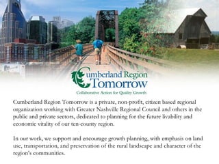 Cumberland Region Tomorrow is a private, non-profit, citizen based regional organization working with Greater Nashville Regional Council and others in the public and private sectors, dedicated to planning for the future livability and economic vitality of our ten-county region.  In our work, we support and encourage growth planning, with emphasis on land use, transportation, and preservation of the rural landscape and character of the region’s communities.   