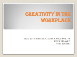 Creativity in the
Workplace
CRTV 303 a practical application for the
line employee.
“The BuBBle”
 