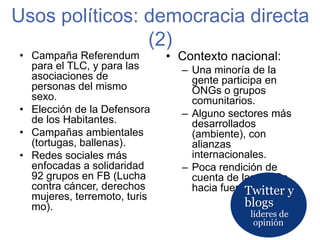 Usos políticos: democracia directa (2)Twitter y blogslíderes de opiniónContexto nacional:Una minoría de la gente participa en ONGs o grupos comunitarios. Alguno sectores más desarrollados (ambiente), con alianzas internacionales.Poca rendición de cuenta de las ONGs hacia fuera.Campaña Referendum para el TLC, y para las asociaciones de personas del mismo sexo.Elección de la Defensora de los Habitantes.Campañas ambientales (tortugas, ballenas).Redes sociales más enfocadas a solidaridad 92 grupos en FB (Lucha contra cáncer, derechos mujeres, terremoto, turismo).