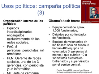 Usos políticos: campaña política (3)Obama’stechteam:Organización interna de los partidos:Equipo central de aprox.    1.000 funcionarios.Dirigidos por co-fundador de Facebook.Equipos de voluntarios en las bases: Solo en Missouri habían 400 equipos de voluntarios (4 personas al menos), que cubrían 10 a 12 distritos electorales. Entrenados y supervisados por el equipo central. Equipos interdisciplinarios encargados exclusivamente de las redes sociales. PAC: 5 personas, periodistas, informáticos.PLN: Gerente de redes sociales, una de las 3 gerencias, con periodista y un informático. ML: Jefe de campaña. Fuente: Delany,2009. LearningfromObama. ttp://www.epolitics.com/learning-from-obama.pdf