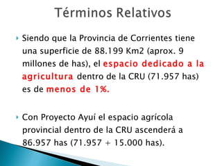 Siendo que la Provincia de Corrientes tiene una superficie de 88.199 Km2 (aprox. 9 millones de has), el  espacio dedicado a la agricultura  dentro de la CRU (71.957 has) es de  menos de 1%.  Con Proyecto Ayuí el espacio agrícola provincial dentro de la CRU ascenderá a 86.957 has ( 71.957 + 15.000 has).  