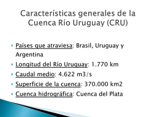 Países que atraviesa : Brasil, Uruguay y Argentina Longitud del Río Uruguay : 1.770 km Caudal medio : 4.622 m3/s Superficie de la cuenca : 370.000 km2 Cuenca hidrográfica : Cuenca del Plata 