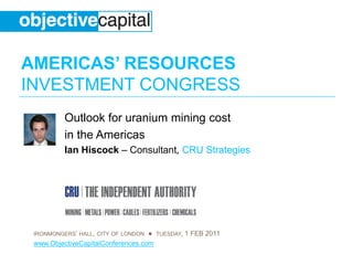 AMERICAS’ RESOURCES
INVESTMENT CONGRESS
          Outlook for uranium mining cost
          in the Americas
          Ian Hiscock – Consultant, CRU Strategies




 IRONMONGERS’ HALL, CITY OF LONDON ● TUESDAY, 1 FEB 2011
 www.ObjectiveCapitalConferences.com
 