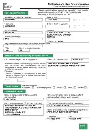 CRU1
05-2013
Notification of a claim for compensation
Please use block capitals when completing this form
All parts marked with an asterisk are mandatory requirements
as set out in regulations 3,6 & 7 of the Social Security
(Recovery of Benefits) Regulations 1997
National Insurance (NI) number * Date of birth
NE576144D 02/01/1965 Office
use
V NV
* Surname Date of death (if applicable)
GARDINER Office
use
V NV
* First forename * Address
DOUGLAS 1 PLACE ST JEAN LOT 10
53200, CHATEAU-GONTIER
FRANCE
* Postcode 53200
Other forename(s)
IAIN
Any other known surname(s) for example maiden name
Title Sex (F for female, M for male)
MR M
If accident or alleged clinical negligence: * Date of accident/incident 09/12/2010
*Accident/incident – details of injury sustained resulting
from the accident and condition/reason for which
compensation is claimed (include specific part injured, left
or right where appropriate)
IMPAIRED, MENTAL EQUILIBRIUM
SIGNIFICANT ANXIETY AND DEPRESSION
If disease:
* Name of disease – if compensation is also being
claimed for condition(s) prior to disease being diagnosed,
give those details as well
Office use:
Disease code
Tick appropriate box
Employer - Clinical negligence - Public - Motor - Other -
Name of compensator or compensator’s
representative
On behalf of: (enter name of compensator if
representative’s details given opposite)
Philip Hulme
Full postal address and DX address (if known) Your reference (maximum of 24 characters)
PENINSULA BUSINESS SERVICES
THE PENINSULA, 2 CHEETHAM HILL RD
MANCHESTER
DX 728520 – Salford 17
Postcode M4 4FB
LEGALS SERVICES/PAH
Name of insured / policy holder or car registration
PENINSULA BUSINESS SERVICES
Telephone Fax
0844 892 2779 0845 238 4179
Injured person's details
Compensator details
Reason for claim as alleged by the injured person
Type of liability
 