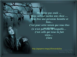 Ne restez pas seule …
 Mais surtout sachez une chose …
 Vous êtes une personne honnête et
                bien...
C'est pour cette raison que vous êtes
             sa victime.
  Ce n'est pas vous la coupable…
      C'est celle qui vous la fait
                vivre…
                 Clara



  http://pagesperso-orange.fr/lestextesdeclara
 
