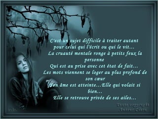 C'est un sujet difficile à traiter autant
    pour celui qui l'écrit ou qui le vit…
  La cruauté mentale ronge à petits feux la
                   personne
   Qui est au prise avec cet état de fait…
Les mots viennent se loger au plus profond de
                   son cœur
   Son âme est atteinte…Elle qui volait si
                    bien…
    Elle se retrouve privée de ses ailes…
 