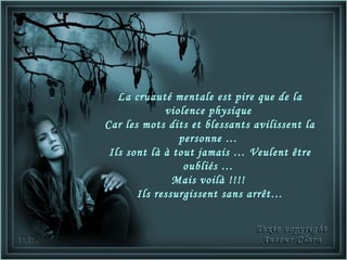 La cruauté mentale est pire que de la
             violence physique
Car les mots dits et blessants avilissent la
                personne …
 Ils sont là à tout jamais … Veulent être
                 oubliés …
               Mais voilà !!!!
       Ils ressurgissent sans arrêt…
 