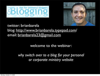 twitter: brianbarela
           blog: http://www.brianbarela.typepad.com/
           email: brianbarela23@gmail.com

                                  welcome to the webinar:

                           why switch over to a blog for your personal
                                 or corporate ministry website


Monday, October 12, 2009
 