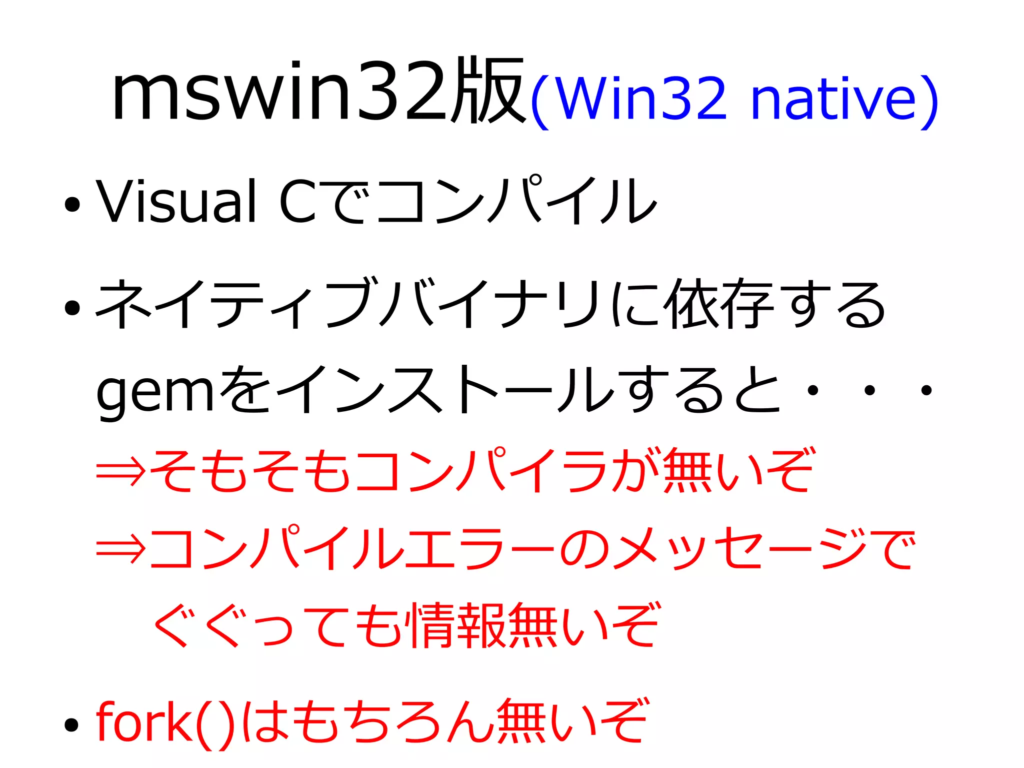 mswin32版(Win32 native)
●   Visual Cでコンパイル
●   ネイティブバイナリに依存する
    gemをインストールすると・・・
    ⇒そもそもコンパイラが無いぞ
    ⇒コンパイルエラーのメッセージで
    　ぐぐっても情報無いぞ
●   fork()はもちろん無いぞ
 