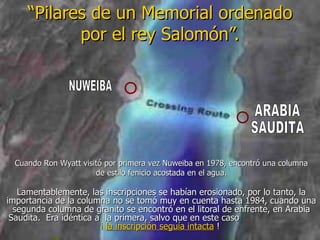 “ Pilares de un Memorial ordenado por el rey Salomón”. Lamentablemente, las inscripciones se habían erosionado, por lo tanto, la importancia de la columna no se tomó muy en cuenta hasta 1984, cuando una segunda columna de granito se encontró en el litoral de enfrente, en Arabia Saudita.  Era idéntica a  la primera, salvo que en este caso  ¡  la inscripción seguía intacta   !  NUWEIBA ARABIA SAUDITA Cuando Ron Wyatt visitó por primera vez Nuweiba en 1978, encontró una columna de estilo fenicio acostada en el agua. 