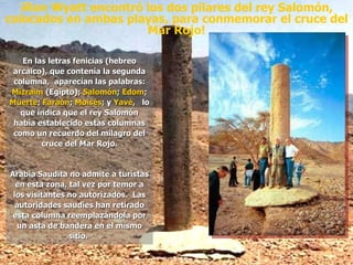 ¡Ron Wyatt encontró los dos pilares del rey Salomón, colocados en ambas playas, para conmemorar el cruce del Mar Rojo! En las letras fenicias (hebreo arcaico), que contenía la segunda columna,  aparecían las palabras:  Mizraim  (Egipto);  Salomón ;  Edom ;  Muerte ;  Faraón ;  Moisés ; y  Yavé ,  lo que indica que el rey Salomón había establecido estas columnas como un recuerdo del milagro del cruce del Mar Rojo. Arabia Saudita no admite a turistas en esta zona, tal vez por temor a los visitantes no autorizados.  Las autoridades saudíes han retirado esta columna reemplazándola por un asta de bandera en el mismo sitio.  