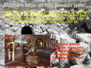 Jacob, el hijo de Isaac cavó un pozo cerca de Sicar, donde Jesús habló a la mujer de Samaria 1,000 años más tarde. Los beduinos locales y los judíos llamaron a este lugar el pozo de Jacob. Esta foto es del año 1884 DC.  Todavía existe hoy en el recinto amurallado de un monasterio ortodoxo griego.  Abraham tenía un hijo llamado Isaac 