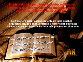 Es triste decirlo, pero los principales medios de comunicación antirreligiosos no muestran estos hechos verdaderos a la luz de la fe.  Pero prefiero dudar escépticamente de tales pruebas arqueológicas, que de la veracidad e historicidad del relato bíblico, uno de los libros de historia más precisos en el mundo.   “ Pon tu porvenir en manos de DIOS; confía en él y déjalo actuar". (Salmo:37:5) FIN 