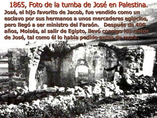 1865, Foto de la tumba de José en Palestina. José, el hijo favorito de Jacob, fue vendido como un esclavo por sus hermanos a unos mercaderes egipcios, pero llegó a ser ministro del Faraón.  Después de 400 años, Moisés, al salir de Egipto, llevó consigo los restos de José, tal como él lo había pedido antes de morir.  