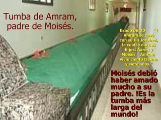 Moisés debió haber amado mucho a su padre. !Es la tumba más larga del mundo! Tumba de Amram, padre de Moisés. Éxodo 06:20  "Y Amram se casó con su tía Jocabed, la cual le dio dos hijos: Aarón y Moisés.  Amram  vivió ciento treinta y siete años.”   