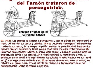 Según el relato bíblico los carros del Faraón trataron de perseguirlos. Imagen original de los carros del Faraón EX. 14:23  “Los egipcios se lanzaron a perseguirlos, y todo el ejército del Faraón entró en medio del mar con sus carros y caballos.  24   y 25  Llegada la madrugada Yavé atascó las ruedas de sus carros, de modo que no podían avanzar sin gran dificultad. Entonces los egipcios dijeron: Huyamos de Israel, porque Yavé pelea con ellos contra nosotros.  26  Pero Yavé dijo a Moisés: Extiende tu mano sobre el mar, y las aguas volverán sobre los egipcios, sus carros y sus caballos.  27  Y Moisés extendió su mano sobre el mar.  Al amanecer el mar volvió a su lugar mientras los egipcios, al verlo, trataron de huir. Yavé arrojó a los egipcios en medio del mar.  28  Las aguas al volver cubrieron los carros, los caballos y su gente, o sea, todo el ejército del Faraón que había entrado en el mar persiguiéndolos.  29  No se escapó ni uno solo. 