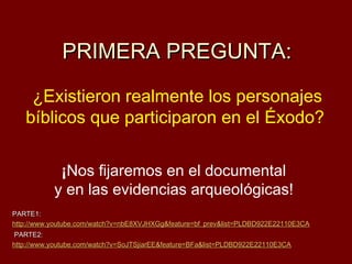 PRIMERA PREGUNTA:

    ¿Existieron realmente los personajes
   bíblicos que participaron en el Éxodo?

            ¡Nos fijaremos en el documental
           y en las evidencias arqueológicas!
PARTE1:
http://www.youtube.com/watch?v=nbE8XVJHXGg&feature=bf_prev&list=PLDBD922E22110E3CA
 PARTE2:
http://www.youtube.com/watch?v=SoJTSjiarEE&feature=BFa&list=PLDBD922E22110E3CA
 