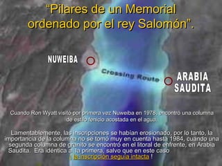 “Pilares de un Memorial
        ordenado por el rey Salomón”.




  Cuando Ron Wyatt visitó por primera vez Nuweiba en 1978, encontró una columna
                       de estilo fenicio acostada en el agua.

   Lamentablemente, las inscripciones se habían erosionado, por lo tanto, la
importancia de la columna no se tomó muy en cuenta hasta 1984, cuando una
  segunda columna de granito se encontró en el litoral de enfrente, en Arabia
 Saudita. Era idéntica a la primera, salvo que en este caso
                       ¡ la inscripción seguía intacta !
 