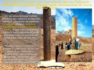 ¡Ron Wyatt encontr ó los dos pilares del rey Salom ón,
colocados en ambas playas, para conmemorar el cruce
                     del Mar Rojo!

  En las letras fenicias (hebreo
arcaico), que contenía la segunda
columna, aparecían las palabras:
   Mizraim (Egipto); Salomón ;
Edom ; Muerte ; Faraón ; Moisés ; y
 Yavé , lo que indica que el rey
Salomón había establecido estas
 columnas como un recuerdo del
 milagro del cruce del Mar Rojo.


   Arabia Saudita no admite a
turistas en esta zona, tal vez por
     temor a los visitantes no
  autorizados. Las autoridades
    saudíes han retirado esta
 columna reemplazándola por un
  asta de bandera en el mismo
               sitio.
 