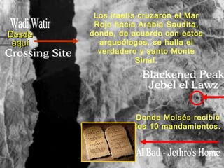 Los iraelís cruzaron el Mar
         Rojo hacia Arabia Saudita,
Desde   donde, de acuerdo con estos
 aquí     arqueólogos, se halla el
          verdadero y santo Monte
                    Sinaí.




                   Donde Moisés recibió
                   los 10 mandamientos.
 